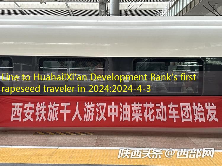 Line to Huahai!Xi’an Development Bank’s first rapeseed traveler in 2024